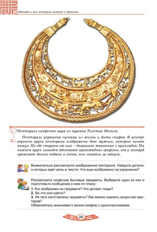 26
Откуда и как историки узнают о прошлом
Пектораль скифского царя из кургана Толстая Могила.
Пектораль украшена сценами из жизни и быта скифов. В центре
верхнего яруса пекторали изображены двое мужчин, которые чинят
кожух. По обе стороны от них – домашние животные с приплодом. На
нижнем ярусе лошадей одолевают кровожадные грифоны, лев и леопард
кромсают дикого кабана и оленя, псы гонятся за зайцем.
Внимательно рассмотрите изображения пекторали. Найдите детали,
о которых идет речь в тексте. Что еще изображено на украшении?
Рассмотрите скифские бытовые предметы. Выберите один из них и
подготовьте сообщение о нем по плану:
1. Кто изображен на предмете? Что делают люди?
2.	Во что они одеты?
3.	Из чего изготовлены предметы? Как можно оценить искусство мас-
теров?
Обменяйтесь мнениями о жизни скифов с одноклассниками.
 