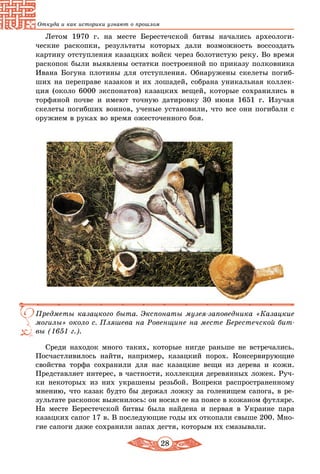 28
Откуда и как историки узнают о прошлом
Летом 1970 г. на месте Берестечской битвы начались археологи­
ческие раскопки, результаты которых дали возможность воссоздать
картину отступления казацких войск через болотистую реку. Во время
раскопок были выявлены остатки построенной по приказу полковника
Ивана Богуна плотины для отступления. Обнаружены скелеты погиб-
ших на переправе казаков и их лошадей, собрана уникальная коллек-
ция (около 6000 экспонатов) казацких вещей, которые сохранились в
торфяной почве и имеют точную датировку 30 июня 1651 г. Изучая
скелеты погибших воинов, ученые установили, что все они погибали с
оружием в руках во время ожесточенного боя.
Предметы казацкого быта. Экспонаты музея-заповедника «Казацкие
могилы» около с. Пляшева на Ровенщине на месте Берестечской бит-
вы (1651 г.).
Среди находок много таких, которые нигде раньше не встречались.
Посчастливилось найти, например, казацкий порох. Консервирующие
свойства торфа сохранили для нас казацкие вещи из дерева и кожи.
Представляет интерес, в частности, коллекция деревянных ложек. Руч-
ки некоторых из них украшены резьбой. Вопреки распространенному
мнению, что казак будто бы держал ложку за голенищем сапога, в ре-
зультате раскопок выяснилось: он носил ее на поясе в кожаном футляре.
На месте Берестечской битвы была найдена и первая в Украине пара
казацких сапог 17 в. В последующие годы их откопали свыше 200. Мно-
гие сапоги даже сохранили запах дегтя, которым их смазывали.
 