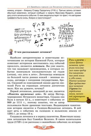37
§ 5. Проводники в прошлое, или Письменные источники в истории
номаху, вторая – боярину Ставру Городятичу (1118 г.). Третью запись оставил
обычный киевлянин, который сообщил о смерти Ярослава Мудрого, указав
дату этого печального события. О чем свидетельствует тот факт, что авторами
граффити были князь, боярин и простолюдин?
О чем рассказывают летописи?
Наиболее авторитетными и известными ис-
точниками по истории Киевской Руси, которые
помогают историкам восстановить ход событий
прошлого, являются летописи. Вы уже знаете,
что так называют произведения, в которых со-
бытия записывали последовательно по годам
(летам), «из лета в лето». Летописцы освещали
по большей части деяния князей – военные по-
ходы, договора с соседними государствами, бра-
ки. Сведений из повседневной жизни других жи-
телей Руси на страницах летописи достаточно
мало. Как вы думаете, почему?
Первой летописью, дошедшей до нас, является
«Повесть временных лет». Ее автор Нестор,
черноризник Печерского монастиря. Создана она
была в начале 12 в., а повествует о событиях от
860 до 1111 г., поэтому понятно, что ее автор
пользовался более древними текстами. Выдающимся памятни-
ком истории является и Галицко-Волынская летопись. В ней
идет речь о событиях на галицких и волынских землях от
1205 г. до конца 13 в.
Создавали летописи и в период казачества. Известным казац-
ким летописцем был Самийло Величко. В своем капитальном
труде (1720 г.) он рассказал о важнейших событиях из истории
Русь и русичи –
самые древние
названия, кото-
рыми пользова-
лись наши предки
для наименова-
ния своей земли
и себя самих.
Именно название
Русь предшество-
вало названию
Украина для
определения
земли, заселен-
ной украинцами-
русичами.
 