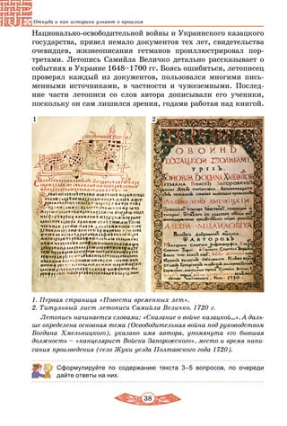 38
Откуда и как историки узнают о прошлом
Национально-освободительной войны и Украинского казацкого
государства, привел немало документов тех лет, свидетельства
очевидцев, жизнеописания гетманов проиллюстрировал пор-
третами. Летопись Самийла Величко детально рассказывает о
событиях в Украине 1648–1700 гг. Боясь ошибиться, летописец
проверял каждый из документов, пользовался многими пись-
менными источниками, в частности и чужеземными. Послед-
ние части летописи со слов автора дописывали его ученики,
поскольку он сам лишился зрения, годами работая над книгой.
21
1. Первая страница «Повести временных лет».
2. Титульный лист летописи Самийла Величко. 1720 г.
Летопись начинается словами: «Сказание о войне казацкой...». А даль-
ше определена оcновная тема (Освободительная война под руководством
Богдана Хмельницкого), указано имя автора, упомянута его бывшая
должность – «канцелярист Войска Запорожского», место и время напи-
сания произведения (село Жуки уезда Полтавского года 1720).
Сформулируйте по содержанию текста 3–5 вопросов, по очереди
дайте ответы на них.
 