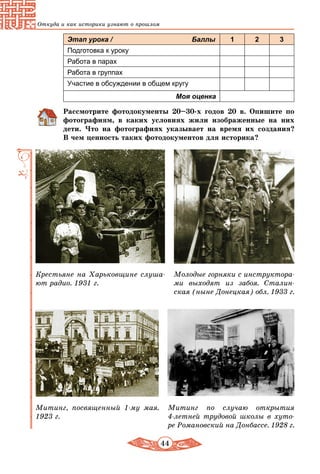 44
Откуда и как историки узнают о прошлом
Этап урока / Баллы 1 2 3
Подготовка к уроку
Работа в парах
Работа в группах
Участие в обсуждении в общем кругу
Моя оценка
Рассмотрите фотодокументы 20–30-х годов 20 в. Опишите по
фотографиям, в каких условиях жили изображенные на них
дети. Что на фотографиях указывает на время их создания?
В чем ценность таких фотодокументов для историка?
Крестьяне на Харьковщине слуша-
ют радио. 1931 г.
Митинг, посвященный 1-му мая.
1923 г.
Митинг по случаю открытия
4-летней трудовой школы в хуто-
ре Романовский на Донбассе. 1928 г.
Молодые горняки с инструктора-
ми выходят из забоя. Сталин-
ская (ныне Донецкая) обл. 1933 г.
 