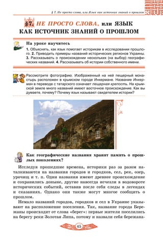 45
§ 7. Не просто слова, или Язык как источник знаний о прошлом
§7. НЕ ПРОСТО СЛОВА, или ЯЗЫК
КАК ИСТОЧНИК ЗНАНИЙ О ПРОШЛОМ
На уроке научитесь
1. Объяснять, как язык помогает историкам в исследовании прошло-
го. 2. Приводить примеры названий исторических регионов Украины.
3. Рассказывать о происхождении нескольких (на выбор) географи-
ческих названий. 4. Рассказывать об истории собственного имени.
Рассмотрите фотографию. Изображенный на ней пещерный мона-
стырь расположен в крымском городе Инкермане. Название Инкер-
ман в переводе с татарского означает пещерная крепость. На крым-
ской земле много названий имеют восточное происхождение. Как вы
думаете, почему? Почему язык называют свидетелем истории?
Как географические названия хранят память о прош­
лых поколениях?
Исследуя прошедшие времена, историки раз за разом на­
талкиваются на названия городов и городков, сел, рек, озер,
урочищ и т. п. Одни названия имеют древнее происхождение
и сохранились доныне, другие навсегда исчезли в водовороте
исторических событий, оставив после себя следы в легендах
и сказаниях. Однако они также могут многое сообщить о
прошлом.
Немало названий городов, городков и сел в Украине указы-
вают на расположение поселения. Так, название города Бере-
жаны происходит от слова «берег»: первые жители поселились
на берегу реки Золотая Липа, потому и назвали себя бережана-
 
