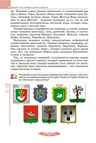 46
Откуда и как историки узнают о прошлом
ми. Название города Донецк происходит от наименований рек
Дон и Донец. Город Луганск обязан своим названием реке Лу-
гань, имеющей луговую заводь. Город Желтые Воды располо-
жен на реке Желтой – название указывает на то, что на ней
разрабатывали месторождения железной руды, которая окра-
шивала воду в желтый цвет.
Распространены географические названия, в основе которых
лежат названия животных, птиц, растений. Таковы, в частно-
сти, названия поселков Березно, Ольховая, Козелец, городов
Дубно, Сосница, Чернобыль, Вишневое.
Некоторые названия служат свидетельством особенностей
хозяйственной деятельности. Такими являются, например, на-
звания населенных пунктов Бортничи, Бортники, Бортнев.
Они связаны со словом «борт», которое означало дупла диких
пчел. Тех, кто занимался сбором меда, называли бортниками,
отсюда и названия.
Так, из отдельных названий, складывается картина жизни
украинцев и других народов, которые проживали на этих зем-
лях в прошлые века: каждое название, если знаешь его значе-
ние, перестает быть обычным наименованием – оно становится
свидетельством истории.
Рассмотрите на иллюстрации современные гербы городов. «Прочиты-
вается» ли название города по его гербу? Какие это города? Знаете ли
вы герб вашего города (села)?
 