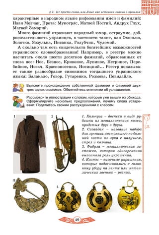 49
§ 7. Не просто слова, или Язык как источник знаний о прошлом
характерные в народном языке рифмования имен и фамилий:
Иван Мовчан, Протас Мукотряс, Матвей Постий, Андрух Глух,
Матвей Заморий.
Много фамилий отражают народный юмор, остроумие, доб­
рожелательность украинцев, в частности такие, как Охонько,
Золотко, Зозулька, Писанка, Голубчик, Чудомой.
А сколько там есть свидетельств богатейших возможностей
украинского словообразования! Например, в реестре можно
насчитать около шести десятков фамилий, образованных от
слова нос: Нос, Безнос, Кривонос, Лупинос, Нетринос, Пере-
бийнос, Носач, Красноносенко, Носицкий... Реестр показыва-
ет также разнообразие синонимов тогдашнего украинского
языка: Балакало, Говор, Гутаренко, Розмова, Повидайло.
Выясните происхождение собственной фамилии и фамилий двух-
трех одноклассников. Обменяйтесь мнениями об услышанном.
Рассмотрите иллюстрации к словам, которые уже вышли из обихода.
Сформулируйте несколько предположений, почему слова устаре­
вают. Поделитесь своими рассуждениями с классом.
1. Кольчуга – доспехи в виде ру-
башки из металлических колец,
продетых друг в друга.
2. Сагайдак – название набора
для лучника, состоявшего по боль-
шей части из лука с налучием,
стрел и колчана.
3. Фибула – металлическая за-
стежка, которая одновременно
выполняла роль украшения.
4. Колты – височные украшения,
которые подвешивались к голов-
ному убору на ленте или метал-
лических звеньях – ряснах.
21
3
4
 