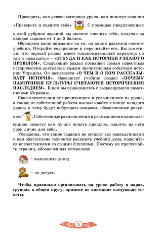 5
Проверить, как усвоен материал урока, вам помогут задания
«Проверьте и оцените себя» . С помощью предложенных
в этой рубрике заданий вы можете оценить себя, получая за
каждое задание от 1 до 3 баллов.
Обращаем ваше внимание на то, из каких разделов состоит
учебник. Откройте содержание и перечитайте его. Вы замети-
ли, что первый раздел имеет ознакомительный характер: он
так и называется – «ОТКУДА И КАК ИСТОРИКИ УЗНАЮТ О
ПРОШЛОМ». Следующий раздел посвящен самым известным
историческим деятелям и самым значительным событиям исто-
рии Украины. Он называется «О ЧЕМ И О КОМ РАССКАЗЫ-
ВАЕТ ИСТОРИЯ». Завершает учебник раздел «ПОЧЕМУ
ПАМЯТНИКИ КУЛЬТУРЫ СЧИТАЮТСЯ ИСТОРИЧЕСКИМ
НАСЛЕДИЕМ». В нем вы ознакомитесь с выдающимися памят-
никами Украины.
Свои впечатления от прочитанного и услышанного на уроке,
а также от собственной работы высказывайте в конце каждого
урока, к чему будут побуждать вопросы, обозначенные рисун-
ком . Собственные размышления и размышления одноклас­
сников помогут вам лучше понять прошлое, извлечь из него
урок лично для себя.
Убеждены, что такие задания не оставят вас равнодушными
и вам обязательно захочется раскрыть учебник дома, поделить-
ся впечатлениями со своими близкими. Поэтому не пропускай-
те страниц, обозначенных символами
 – выполните дома;
 – на досуге.
Чтобы правильно организовать на уроке работу в парах,
группах и общем кругу, примите во внимание следующие со-
веты.
 
