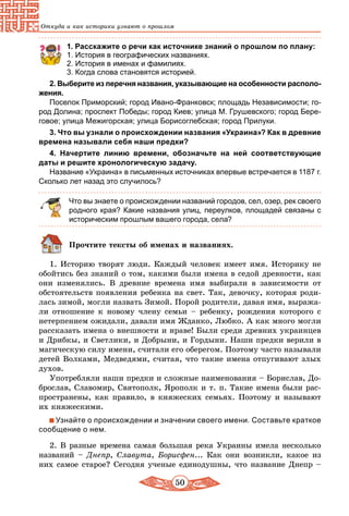 50
Откуда и как историки узнают о прошлом
1. Расскажите о речи как источнике знаний о прошлом по плану:
1.	История в географических названиях.
2.	История в именах и фамилиях.
3.	Когда слова становятся историей.
2. Выберите из перечня названия, указывающие на особенности располо­
жения.
Поселок Приморский; город Ивано-Франковск; площадь Независимости; го-
род Долина; проспект Победы; город Киев; улица М. Грушевского; город Бере-
говое; улица Межигорская; улица Борисоглебская; город Прилуки.
3. Что вы узнали о происхождении названия «Украина»? Как в древние
времена называли себя наши предки?
4. Начертите линию времени, обозначьте на ней соответствующие
даты и решите хронологическую задачу.
Название «Украина» в письменных источниках впервые встречается в 1187 г.
Сколько лет назад это случилось?
Что вы знаете о происхождении названий городов, сел, озер, рек своего
родного края? Какие названия улиц, переулков, площадей связаны с
историческим прошлым вашего города, села?
Прочтите тексты об именах и названиях.
1. Историю творят люди. Каждый человек имеет имя. Историку не
обойтись без знаний о том, какими были имена в седой древности, как
они изменялись. В древние времена имя выбирали в зависимости от
обстоятельств появления ребенка на свет. Так, девочку, которая роди-
лась зимой, могли назвать Зимой. Порой родители, давая имя, выража-
ли отношение к новому члену семьи – ребенку, рождения которого с
нетерпением ожидали, давали имя Жданко, Любко. А как много могли
рассказать имена о внешности и нраве! Были среди древних украинцев
и Дрибкы, и Светлики, и Добрыни, и Гордыни. Наши предки верили в
магическую силу имени, считали его оберегом. Поэтому часто называли
детей Волками, Медведями, считая, что такие имена отпугивают злых
духов.
Употребляли наши предки и сложные наименования – Борислав, До-
брослав, Славомир, Святополк, Ярополк и т. п. Такие имена были рас-
пространены, как правило, в княжеских семьях. Поэтому и называют
их княжескими.
Узнайте о происхождении и значении своего имени. Составьте краткое
сообщение о нем.
2. В разные времена самая большая река Украины имела несколько
названий – Днепр, Славута, Борисфен... Как они возникли, какое из
них самое старое? Сегодня ученые единодушны, что название Днепр –
 
