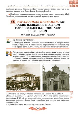 51
§ 8. Загадочные названия, или Какие названия в родном городе (селе) напоминают о прошлом
наиболее древнее. Корень дон-(дн-) со значением «вода» известен в на-
званиях многих рек: Дон, Донец, Днестр, Дунай...
Подберите названия городов и сел, которые имеют корень дон-(дн-).
Узнайте о происхождении других названий, упомянутых в тексте.
§ 8. ЗАГАДОЧНЫЕ НАЗВАНИЯ, или
КАКИЕ НАЗВАНИЯ В РОДНОМ
ГОРОДЕ (СЕЛЕ) НАПОМИНАЮТ
О ПРОШЛОМ
ПРАКТИЧЕСКОЕ ЗАНЯТИЕ № 2
На уроке научитесь
1. Приводить примеры названий своей местности, из которых можно
узнать о прошлом. 2. Рассказывать о происхождении названия род-
ного города (села). 3. Объяснять, как названия помогают историкам.
Рассмотрите фотографии, прочитайте комментарии к ним, а также
текст учебника. Что вы узнали о происхождении названий – площади,
улицы и города? Есть ли названия, хранящие память об исторических
событиях, в вашем родном городе (селе)? Как вы думаете, почему па-
мять об исторических событиях увековечивают в названиях?
1. Ярмарка на Контрактовой площади на Подоле. Киев. 1902 г.
Площадь известна cо времен Киевской Руси как часть подольского
торговища. В 18–19 вв. стала местом постоянного проведения конт­
рактовых ярмарок. Здесь была сосредоточена почти вся торговая
жизнь города.
2. Армянский собор на улице Армянской во Львове.
1 2
 