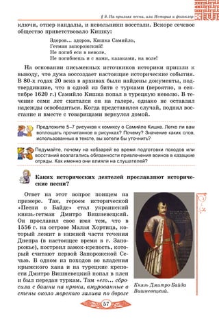 57
§ 9. На крыльях песни, или История и фольклор
ключи, отпер кандалы, и невольники восстали. Вскоре сечевое
общество приветствовало Кишку:
Здоров... здоров, Кишка Самийло,
Гетман запорожский!
Hе погиб еси в неволе,
Hе погибнешь и с нами, казаками, на воле!
На основании письменных источников историки пришли к
выводу, что дума воссоздает настоящие исторические события.
В 80-х годах 20 века в архивах были найдены документы, под-
твердившие, что в одной из битв с турками (вероятно, в сен­
тябре 1620 г.) Самийло Кишка попал в турецкую неволю. В те-
чение семи лет скитался он на галере, однако не оставлял
надежды освободиться. Когда представился случай, поднял вос-
стание и вместе с товарищами вернулся домой.
Предложите 5–7 рисунков к комиксу о Самийле Кишке. Легко ли вам
воплощать прочитанное в рисунках? Почему? Значение каких слов,
использованных в тексте, вы хотели бы уточнить?
Подумайте, почему на кобзарей во время подготовки походов или
восстаний возлагались обязанности привлечения воинов в казацкие
отряды. Как именно они влияли на слушателей?
Каких исторических деятелей прославляют историче-
ские песни?
Ответ на этот вопрос поищем на
примере. Так, героем исторической
«Песни о Байде» стал украинский
князь-гетман Дмитро Вишневецкий.
Он прославил свое имя тем, что в
1556 г. на острове Малая Хортица, ко-
торый лежит в нижней части течения
Днепра (в настоящее время в г. Запо-
рожье), построил замок-крепость, кото-
рый считают первой Запорожской Се-
чью. В одном из походов во владения
крымского хана и на турецкие крепо-
сти Дмитро Вишневецкий попал в плен
и был передан туркам. Там «его... сбро-
сили с башни на крюки, вмурованные в
стены около морского залива по дороге
Князь Дмитро-Байда
Вишневецкий.
 