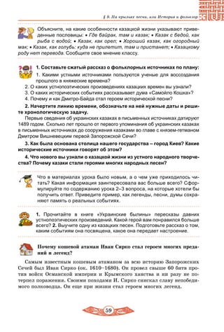 59
§ 9. На крыльях песни, или История и фольклор
	 Объясните, на какие особенности казацкой жизни указывают приве-
денные пословицы: • Где байрак, там и казак; • Казак с бедой, как
рыба с водой; • Казак, как орел; • Хороший казак, как огородный
мак; • Казак, как голубь: куда не прилетит, там и пристанет; • Казацкому
роду нет перевода. Сообщите свое мнение классу.
1. Составьте сжатый рассказ о фольклорных источниках по плану:
1. Какими устными источниками пользуются ученые для воссоздания
прошлого в княжеские времена?
2. О каких устнопоэтических произведениях казацких времен вы узнали?
3. О каких исторических событиях рассказывает дума «Самойло Кошка»?
4. Почему и как Дмитро-Байда стал героем исторической песни?
2. Начертите линию времени, обозначьте на ней нужные даты и реши­
те хронологическую задачу.
Первые сведения об украинских казаках в письменных источниках датируют
1489 годом. Сколько лет прошло от первого упоминания об украинских казаках
в письменных источниках до сооружения казаками во главе с князем-гетманом
Дмитром Вишневецким первой Запорожской Сечи?
3. Как была основана столица нашего государства – город Киев? Какие
исторические источники говорят об этом?
4. Что нового вы узнали о казацкой жизни из устного народного творче­
ства? Почему казаки стали героями многих народных песен?
Что в материалах урока было новым, а о чем уже приходилось чи-
тать? Какая информация заинтересовала вас больше всего? Сфор-
мулируйте по содержанию урока 2–3 вопроса, на которые хотели бы
получить ответ. Приведите пример, как легенды, песни, думы сохра-
няют память о реальных событиях.
1. Прочитайте в книге «Украинские былины» пересказы давних
устнопоэтических произведений. Какой герой вам понравился больше
всего? 2. Выучите одну из казацких песен. Подготовьте рассказ о том,
каким событиям она посвящена, какое она передает настроение.
Почему кошевой атаман Иван Сирко стал героем многих преда-
ний и легенд?
Самым известным кошевым атаманом за всю историю Запорожских
Сечей был Иван Сирко (ок. 1610–1680). Он провел свыше 60 битв про-
тив войск Османской империи и Крымского ханства и ни разу не по-
терпел поражения. Своими походами И. Сирко снискал славу непобеди-
мого полководца. Он еще при жизни стал героем многих легенд.
 