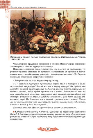 60
Откуда и как историки узнают о прошлом
Запорожцы пишут письмо турецкому султану. Картина Ильи Репина.
1880–1891 гг.
Фольклорная традиция связывает с именем Ивана Сирко написание
легендарного письма турецкому султану.
Народные сказания свидетельствуют, что в ответ на требование ту-
рецкого султана Мехмеда ІV признать зависимость от Турции и подчи-
ниться ему, «непобедимому рыцарю», запорожцы во главе с И. Сирком
написали следующее остроумное письмо:
«Запорожские казаки турецкому султану.
Ты – шайтан турецкий, проклятого черта брат и товарищ и само-
го люцифера секретарь! Какой же ты к черту рыцарь? Не будешь ты
способен сыновей христианских под собой иметь; твоего войска мы не
боимся, землей, водой будем сражаться с тобой. Вавилонский ты по-
вар, македонский колесник, иерусалимский пивовар, александрийский
козолуп, Великого и Малого Египта свинопас!.. Так тебе казаки от-
вечают, гнус! Не достоин ты и свиней христианских пасти! Числа
мы не знаем, потому что календаря не имеем, месяц в небе, год в книге,
а день – такой у нас, как и у вас!..
Кошевой атаман Иван Сирко со всем кошем запорожским».
1. Рассмотрите картину И. Репина. Где среди ее персонажей изображен
Сирко? 2. Выскажите предположение, почему именно легенду об ответе запо-
рожцев во главе с И. Сирко крымскому хану художник использовал для созда-
ния картины.
 