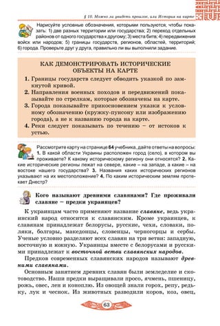 63
§ 10. Можно ли увидеть прошлое, или История на карте
	 Нарисуйте условные обозначения, которыми пользуются, чтобы пока-
зать: 1) две разных территории или государства; 2) переход отдельных
районов от одного государства к другому; 3) места битв; 4) передвижения
войск или народов; 5) границы государств, регионов, областей, территорий;
6) города. Проверьте друг у друга, правильно ли вы выполнили задание.
КАК ДЕМОНСТРИРОВАТЬ ИСТОРИЧЕСКИЕ
ОБЪЕКТЫ НА КАРТЕ
1.	Границы государств следует обводить указкой по зам-
кнутой кривой.
2.	Направления военных походов и передвижений пока-
зывайте по стрелкам, которые обозначены на карте.
3.	Города показывайте прикосновением указки к услов-
ному обозначению (кружку-пунсону или изображению
города), а не к названию города на карте.
4.	Реки следует показывать по течению – от истоков к
устью.
	 Рассмотрите карту на странице 64 учебника, дайте ответы на вопросы:
1. В какой области Украины расположен город (село), в котором вы
проживаете? К какому историческому региону они относятся? 2. Ка-
кие исторические регионы лежат на севере, какие – на западе, а какие – на
востоке нашего государства? 3. Названия каких исторических регионов
указывают на их местоположение? 4. По каким историческим землям проте­
кает Днестр?
Кого называют древними славянами? Где проживали
славяне – предки украинцев?
К украинцам часто применяют название славяне, ведь укра-
инский народ относится к славянским. Кроме украинцев, к
славянам принадлежат белорусы, русские, чехи, словаки, по-
ляки, болгары, македонцы, словенцы, черногорцы и сербы.
Ученые условно разделяют всех славян на три ветви: западную,
восточную и южную. Украинцы вместе с белорусами и русски-
ми принадлежат к восточной ветви славянских народов.
Предков современных славянских народов называют древ­
ними славянами.
Основным занятием древних славян были земледелие и ско-
товодство. Наши предки выращивали просо, ячмень, пшеницу,
рожь, овес, лен и коноплю. Из овощей знали горох, репу, редь-
ку, лук и чеснок. Из животных разводили коров, коз, овец,
 