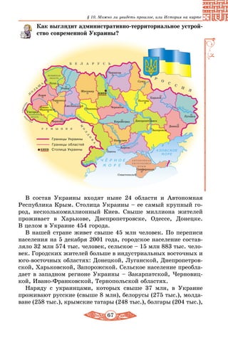 67
§ 10. Можно ли увидеть прошлое, или История на карте
Как выглядит административно-территориальное уст­рой­
ство современной Украины?
В состав Украины входят ныне 24 области и Автономная
Республика Крым. Столица Украины – ее самый крупный го-
род, несколькомиллионный Киев. Свыше миллиона жителей
проживает в Харькове, Днепропетровске, Одессе, Донецке.
В целом в Украине 454 города.
В нашей стране живет свыше 45 млн человек. По переписи
населения на 5 декабря 2001 года, городское население состав-
ляло 32 млн 574 тыс. человек, сельское – 15 млн 883 тыс. чело-
век. Городских жителей больше в индустриальных восточных и
юго-восточных областях: Донецкой, Луганской, Днепропетров-
ской, Харьковской, Запорожской. Сельское население преобла-
дает в западном регионе Украины – Закарпатской, Черновиц-
кой, Ивано-Франковской, Тернопольской областях.
Наряду с украинцами, которых свыше 37 млн, в Украине
проживают русские (свыше 8 млн), белорусы (275 тыс.), молда-
ване (258 тыс.), крымские татары (248 тыс.), болгары (204 тыс.),
 