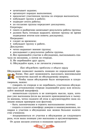 7
•	 зачитывает задание;
•	 организует порядок выполнения;
•	 предлагает участникам группы по очереди высказаться;
•	 побуждает группу к работе;
•	 подводит итоги работы;
•	 по согласию группы определяет докладчика.
Секретарь:
•	 сжато и разборчиво записывает результаты работы группы;
•	 должен быть готовым выразить мнение группы во время
подведения итогов или помочь докладчику.
Посредник:
•	 следит за временем;
•	 побуждает группу к работе.
Докладчик:
•	 четко выражает мнение группы;
•	 докладывает о результатах работы группы.
2. Все принимайте участие в обсуждении, высказываясь сна-
чала по желанию, а потом по очереди.
3. Не перебивайте друг друга.
4. Обсуждайте идеи, а не личности учеников.
Как обсуждать проблемы в общем кругу
Обсуждение позволяет выявить позиции по определенной про-
блеме. Оно дает возможность выслушать максимальное
количество мыслей по обсуждаемому вопросу.
Чтобы такое обсуждение было интересным и плодо­
творным, важно:
– говорить по очереди и не перебивать участников обсужде-
ния (для установления очереди поднимайте руку или исполь-
зуйте мнимый микрофон);
– внимательно слушать и не повторять мысли, идеи, кото-
рые уже высказаны (если вы желаете присоединиться к чьему-
то мнению, четко скажите об этом и аргументируйте свою по-
зицию новым примером или фактом);
– быть лаконичными и строить высказывания логично;
– создать в классе атмосферу доверия и взаимоуважения, по-
ощряя к участию в обсуждении как можно большее количе-
ство учеников;
– воздерживаться от участия в обсуждении до следующего
раза, если ваша позиция уже высказана и аргументирована.
От души желаем успехов в познании прошлого!
 