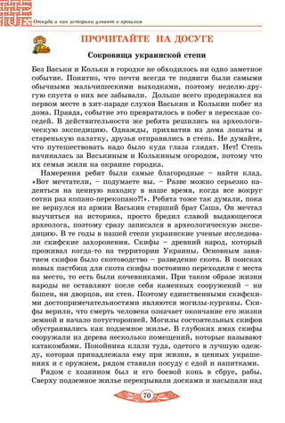 70
Откуда и как историки узнают о прошлом
ПРОЧИТАЙТЕ НА ДОСУГЕ
Сокровища украинской степи
Без Васьки и Кольки в городке не обходилось ни одно заметное
событие. Понятно, что почти всегда те подвиги были самыми
обычными мальчишескими выходками, поэтому неделю-дру-
гую спустя о них все забывали. Дольше всего продержался на
первом месте в хит-параде слухов Васькин и Колькин побег из
дома. Правда, событие это превратилось в побег в пересказе со-
седей. В действительности же ребята решились на археологи-
ческую экспедицию. Однажды, прихватив из дома лопаты и
старенькую палатку, друзья отправились в степь. Не думайте,
что путешествовать надо было куда глаза глядят. Нет! Степь
начиналась за Васькиным и Колькиным огородом, потому что
их семьи жили на окраине городка.
Намерения ребят были самые благородные – найти клад.
«Вот мечтатели, – подумаете вы. – Разве можно серьезно на-
деяться на ценную находку в наше время, когда все вокруг
сотни раз копано-перекопано?!». Ребята тоже так думали, пока
не вернулся из армии Васькин старший брат Саша. Он мечтал
выучиться на историка, просто бредил славой выдающегося
архео­лога, поэтому сразу записался в археологическую экспе-
дицию. В те годы в нашей степи украинские ученые исследова-
ли скифские захоронения. Скифы – древний народ, который
проживал когда-то на территории Украины. Основным заня­
тием скифов было скотоводство – разведение скота. В поисках
новых пастбищ для скота скифы постоянно переходили с места
на место, то есть были кочевниками. При таком образе жизни
народы не оставляют после себя каменных сооружений – ни
башен, ни дворцов, ни стен. Поэтому единственными скифски-
ми достопримечательностями являются могилы-курганы. Ски-
фы верили, что смерть человека означает окончание его жизни
земной и начало потусторонней. Могилы состоятельных скифов
обустраивались как подземное жилье. В глубоких ямах скифы
сооружали из дерева несколько помещений, которые называют
катакомбами. Покойника клали туда, одетого в лучшую одеж-
ду, которая принадлежала ему при жизни, в ценных украше-
ниях и с оружием, рядом ставили посуду с едой и напитками.
Рядом с хозяином был и его боевой конь в сбруе, рабы.
Сверху подземное жилье перекрывали досками и насыпали над
 