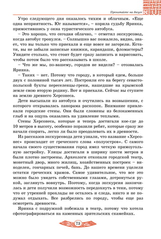 73
Прочитайте на досуге
Утро следующего дня оказалось тихим и облачным. «Еще
одна неприятность. Юг называется», – корила судьбу Яринка,
примостившись у окна туристического автобуса.
– Это хорошо, что сегодня облачно, – отметил экскурсовод,
когда автобус тронулся. – Солнышко вас пожалело, видно, зна-
ет, что вы только что приехали и еще вовсе не загорели. Кста-
ти, вы не забыли записные книжки, карандаши, фломастеры?
Увидите столько, что стоит будет сразу записать и нарисовать,
чтобы потом было что рассказывать в школе.
– Что же мы, по-вашему, городов не видели? – отозвалась
Яринка.
– Таких – нет. Потому что городу, в который едем, больше
двух с половиной тысяч лет. Построили его на берегу севасто-
польской бухты переселенцы-греки, нашедшие на крымской
земле свою вторую родину. Вот и приехали. Сейчас вы ступите
на землю древнего Херсонеса.
Дети высыпали из автобуса и очутились на возвышении, с
которого открывалась панорама раскопок. Внимание привле-
кали городские стены. Они были сложены из белокаменных
глыб и на ощупь оказались на удивление теплыми.
Стены Херсонеса, которые и теперь достигали кое-где до
10 мет­ров в высоту, особенно поразили ребят, которые сразу же
начали спорить, легко ли было преодолевать их в древности.
Из рассказов экскурсовода дети узнали, что название «Херсо­
нес» происходит от греческого слова «полуостров». С самого
начала своего существования город имел четкую прямоуголь-
ную застройку. Улицы достигали в ширину шести метров и
были плотно застроены. Археологи откопали городской театр,
монетный двор, много жилищ, хозяйственных построек – ви-
ноделен, гончарных печей, бань. До нашего времени уцелели
остатки греческих храмов. Самое удивительное, что все это
можно было увидеть собственными глазами, дотронуться ру-
кой, заглянуть вовнутрь. Поэтому, когда экскурсия закончи-
лась и дети получили возможность передохнуть в тени, потому
что от утренней прохлады не осталось и следа, никто и не по-
думал отдыхать. Все разбрелись по городу, чтобы еще раз
осмот­реть древности.
Яринка с подружкой побежала в театр, потому что хотела
сфотографироваться на каменных зрительских скамейках.
 