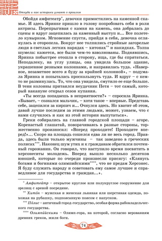 74
Откуда и как историки узнают о прошлом
Обойдя амфитеатр*, девочки примостились на каменной ска-
мье. И здесь Яринке пришло в голову попробовать себя в роли
актрисы. Перепрыгивая с камня на камень, она добралась до
сцены и вдруг зацепилась за каменный выступ и... Все полете-
ло кувырком. Мгновение спустя, прийдя в себя, девочка огля-
нулась и оторопела. Вокруг нее толпились стройные загорелые
люди в светлых легких нарядах – хитонах** и накидках. Толпа
шумела: кажется, все были чем-то взволнованы. Поднявшись,
Яринка побыстрее отошла в сторону, ища, где бы спрятаться.
Неподалеку, на углу улицы, она увидела большое здание,
у­крашенное резными колоннами, и направилась туда. «Навер-
ное, незаметнее всего я буду за крайней колонной», – подума-
ла Яринка и попыталась проскользнуть туда. И вдруг – с кем-
то не разминулась. То, что она увидела, смутило ее еще больше.
В тени колонны притаился неудачник Петя – тот самый, кото-
рый накануне открыл сезон купания.
«Ты всегда попадаешь в неприятности?» – спросила Яринка.
«Бывает, – сознался мальчик, – хотя такое – впервые. Представь
себе, зацепился за кирпич и... Очнулся здесь. Но хватит об этом,
давай лучше последим за этими людьми, может, узнаем, что с
нами случилось и как из этой истории выпутаться».
Греки собирались на главной городской площади – агоре.
Коренастый глашатай, поворачиваясь в разные стороны, тор-
жественно произносил: «Вперед проходите! Проходите впе-
ред!»... Скоро на площадь сошелся едва ли не весь город. Прав-
да, здесь были только мужчины – так заведено в греческих
полисах***. Наконец шум утих и к гражданам обратился почтен-
ный горожанин. Он говорил, что наступило время посвятить в
херсонеситы молодежь. Вперед вышло несколько десятков
юношей, которые по очереди произнесли присягу: «Клянусь
богами и богинями олимпийскими****, что не предам Херсонес.
Я буду служить народу и советовать ему самое лучшее и спра-
ведливое для государства и граждан...».
* Амфитеатр – открытое круглое или полукруглое сооружение для
зрелищ с ареной посредине.
** Хитон – мужская и женская льняная или шерстяная одежда, по-
хожая на рубашку, подпоясанную поясом с напуском.
*** Полис – античный город-государство, особая форма рабовладельчес-
кого государства.
**** Олимпийскими – Олимп-гора, на которой, согласно верованиям
древних греков, жили боги.
 