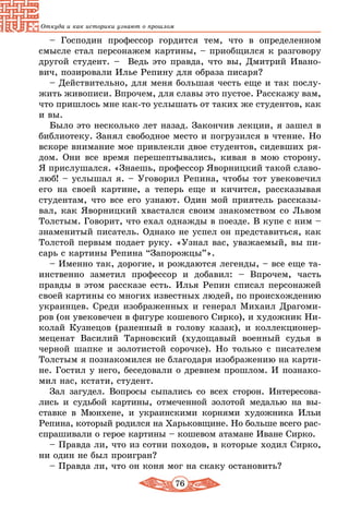 76
Откуда и как историки узнают о прошлом
– Господин профессор гордится тем, что в определенном
смысле стал персонажем картины, – приобщился к разговору
другой студент. – Ведь это правда, что вы, Дмитрий Ивано-
вич, позировали Илье Репину для образа писаря?
– Действительно, для меня большая честь еще и так послу-
жить живописи. Впрочем, для славы это пустое. Расскажу вам,
что пришлось мне как-то услышать от таких же студентов, как
и вы.
Было это несколько лет назад. Закончив лекции, я зашел в
библиотеку. Занял свободное место и погрузился в чтение. Но
вскоре внимание мое привлекли двое студентов, сидевших ря-
дом. Они все время перешептывались, кивая в мою сторону.
Я прислушался. «Знаешь, профессор Яворницкий такой славо-
люб! – услышал я. – Уговорил Репина, чтобы тот увековечил
его на своей картине, а теперь еще и кичится, рассказывая
студентам, что все его узнают. Один мой приятель рассказы-
вал, как Яворницкий хвастался своим знакомством со Львом
Толстым. Говорит, что ехал однажды в поезде. В купе с ним –
знаменитый писатель. Однако не успел он представиться, как
Толстой первым подает руку. «Узнал вас, уважаемый, вы пи-
сарь с картины Репина “Запорожцы”».
– Именно так, дорогие, и рождаются легенды, – все еще та-
инственно заметил профессор и добавил: – Впрочем, часть
правды в этом рассказе есть. Илья Репин списал персонажей
своей картины со многих известных людей, по происхождению
украинцев. Среди изоб­раженных и генерал Михаил Драгоми-
ров (он увековечен в фигуре кошевого Сирко), и художник Ни-
колай Кузнецов (раненный в голову казак), и коллекционер-
меценат Василий Тарновский (худощавый военный судья в
черной шапке и золотистой сорочке). Но только с писателем
Толстым я познакомился не благодаря изображению на карти-
не. Гостил у него, беседовали о древнем прошлом. И познако-
мил нас, кстати, студент.
Зал загудел. Вопросы сыпались со всех сторон. Интересова-
лись и судьбой картины, отмеченной золотой медалью на вы-
ставке в Мюнхене, и украинскими корнями художника Ильи
Репина, который родился на Харьковщине. Но больше всего рас-
спрашивали о герое картины – кошевом атамане Иване Сирко.
– Правда ли, что из сотни походов, в которые ходил Сирко,
ни один не был проигран?
– Правда ли, что он коня мог на скаку остановить?
 