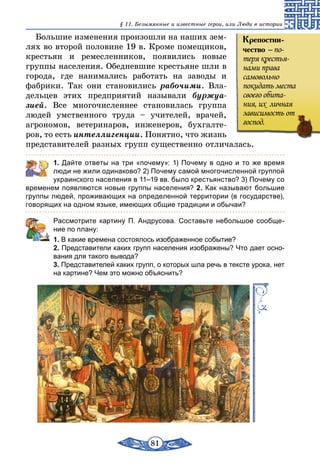 81
§ 11. Безымянные и известные герои, или Люди в истории
Большие изменения произошли на наших зем-
лях во второй половине 19 в. Кроме помещиков,
крестьян и ремесленников, появились новые
группы населения. Обедневшие крестьяне шли в
города, где нанимались работать на заводы и
фабрики. Так они становились рабочими. Вла-
дельцев этих предприятий называли буржуа­
зией. Все многочисленнее становилась группа
людей умственного труда – учителей, врачей,
агрономов, ветеринаров, инженеров, бухгалте-
ров, то есть интеллигенции. Понятно, что жизнь
представителей разных групп существенно отличалась.
	 1. Дайте ответы на три «почему»: 1) Почему в одно и то же время
люди не жили одинаково? 2) Почему самой многочисленной группой
украинского населения в 11–19 вв. было крестьянство? 3) Почему со
временем появляются новые группы населения? 2. Как называют большие
группы людей, проживающих на определенной территории (в государстве),
говорящих на одном языке, имеющих общие традиции и обычаи?
	 Рассмотрите картину П. Андрусова. Составьте небольшое сообще-
ние по плану:
1. В какие времена состоялось изображенное событие?
2. Представители каких групп населения изображены? Что дает осно-
вания для такого вывода?
3. Представителей каких групп, о которых шла речь в тексте урока, нет
на картине? Чем это можно объяснить?
Крепостни-
чество – по-
теря крестья-
нами права
самовольно
покидать места
своего обита-
ния, их  личная
зависимость от
господ.
 