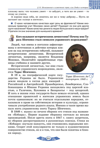 85
§ 11. Безымянные и известные герои, или Люди в истории
плохому мать: что человек умеет – то забудет, а чего же не умеет – то
этому не учится.
А хорошо ведя себя, не ленитесь же ни к чему доброму... Пусть не
застанет вас солнце в постели».
О каких человеческих качествах идет речь во фрагменте? Каким жиз-
ненным правилам учит Мономах своих детей? Подходят ли они для других
групп населения? Какие качества ценили в людях больше всего наши предки?
Утратили ли они значение для нынешнего времени?
Кого называют историческими личностями? Почему имя Та-
раса Шевченко стало символом украинского возрождения?
Людей, чьи имена и поступки зафиксиро-
ваны в источниках и действия которых вли-
яли на ход исторических событий, называют
историческими личностями. Исторической
личностью, например, является Владимир
Мономах. Полистайте проработанные стра-
ницы учебника и назовите других.
Исторической личностью, чье имя стало
символом украинского возрождения, явля-
ется Тарас Шевченко.
В 19 в. на географической карте госу-
дарства Украина не было. Украинские
земли входили в состав двух империй –
Российской и Австрийской: Правобережье, Левобережье, Сло-
божанщина и Южная Украина находились под царской вла-
стью, а Галичина, Буковина и Закарпатье – под цесарской.
И хоть в жизни этих государств было немало отличий, однако
отношение правителей к жителям украинских земель было
почти одинаковым: их не считали отдельными народами, от-
казывали в праве на собственную историю и культуру, ограни-
чивали употребление родного языка. Именно в такое время вы-
пало жить украинскому поэту Тарасу Шевченко.
В 1840 г. вышел из печати сборник его стихов под названи-
ем «Кобзарь». Первое издание сборника состояло из восьми
произведений. После ареста поэта в 1847 г. книгу запретили,
но сборник распространялся в рукописных списках. Стихи из
«Кобзаря» изучали наизусть, они становились народными пес-
нями. Секрет этой популярности не только в художественном
совершенстве стихов, но и в том, что они были понятны и близ-
ки народу.
Тарас Шевченко. Ав-
топортрет. 1840 г.
 