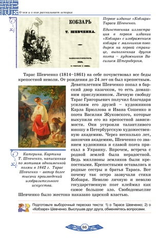 86
О чем и о ком рассказывает история
Первое издание «Кобзаря»
Тараса Шевченко.
Единственная иллюстра-
ция в первом издании
«Кобзаря» с изображением
кобзаря с мальчиком-пово-
дырем на первой страни-
це, выполненная другом
поэта – художником Ва-
силием Штернбергом.
Тарас Шевченко (1814–1861) на себе почувствовал все беды
крепостной неволи. От рождения до 24 лет он был крепостным.
Девятилетним Шевченко попал в бар-
ский двор казачком, то есть домаш-
ним прислужником. Личную свободу
Тарас Григорьевич получил благодаря
усилиям его друзей – художников
Карла Брюллова и Ивана Сошенко и
поэта Василия Жуковского, которые
выкупили его из крепостной зависи-
мости. Они устроили талантливого
юношу в Петербургскую художествен-
ную академию. Через несколько лет,
закончив академию, Шевченко со зва-
нием художника и славой поэта при-
ехал в Украину. Впрочем, встреча с
родной землей была нерадостной.
Ведь миллионы земляков были кре-
постными. Крепостными оставались и
родные сестры и братья Тараса. Вот
почему так остро зазвучали стихи
Кобзаря. Неволю личную и неволю
государственную поэт клеймил как
самое большое зло. Свободомыслие
Шевченко было жестоко наказано царской властью.
Подготовьте выборочный пересказ текста: 1) о Тарасе Шевченко; 2) о
«Кобзаре» Шевченко. Выслушав друг друга, обменяйтесь вопросами.
Катерина. Картина
Т. Шевченко, написанная
по мотивам одноименной
поэмы в 1842 г. Тарас
Шевченко – автор более
тысячи произведений
изобразительного
искусства.
 