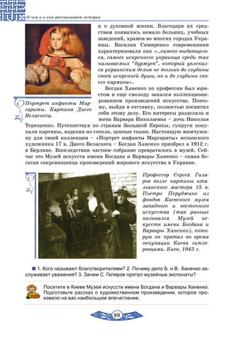 88
О чем и о ком рассказывает история
и о духовной жизни. Благодаря их сред-
ствам появилось немало больниц, учебных
заведений, храмов во многих городах Укра-
ины. Василия Симиренко современники
характеризовали как «...самого выдающего-
ся, самого искреннего украинца среди так
называемых “буржуев”, который увлекал-
ся украинским делом не только до глубины
своей искренней души, но и до глубины сво-
его кармана».
Богдан Ханенко по профессии был юри-
стом и еще смолоду занялся коллекциони-
рованием произведений искусства. Поэто-
му, выйдя в отставку, полностью посвятил
себя этому делу. Его интересы разделяла и
жена Варвара Николаевна – дочь Николая
Терещенко. Путешествуя по странам Западной Европы, супруги поку-
пали картины, изделия из стекла, ценные ткани. Настоящую жемчужи-
ну для своей коллекции – «Портрет инфанты Маргариты» испанского
художника 17 в. Диего Веласкеса – Богдан Ханенко приобрел в 1912 г.
в Берлине. Впоследствии частное собрание превратилось в музей. Сей-
час это Музей искусств имени Богдана и Варвары Ханенко – самая бо-
гатая сокровищница произведений мирового искусства в Украине.
Профессор Сергей Гиля-
ров возле картины ита-
льянского мастера 15 в.
Пьет­ро Перуджино из
фондов Киевского музея
западного и восточного
искусства (так раньше
назывался Музей ис-
кусств имени Богдана и
Варвары Ханенко), кото-
рую он прятал во время
оккупации Киева гитле-
ровцами. Киев, 1943 г.
1. Кого называют благотворителями? 2. Почему дело Б. и В. Ханенко за-
служивает уважения? 3. Зачем С. Гиляров прятал музейные экспонаты?
Посетите в Киеве Музей искусств имени Богдана и Варвары Ханенко.
Подготовьте рассказ о художественном произведении, которое про-
извело на вас наибольшее впечатление.
Портрет инфанты Мар-
гариты. Картина Диего
Веласкеса.
 