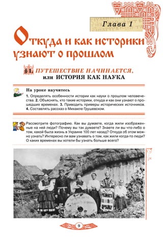 9
Откуда и каê иñòîðèкè
узнают î прошлом
§1. ПУТЕШЕСТВИЕ НАЧИНАЕТСЯ,
или ИСТОPИЯ КАК НАУКА
На уроке научитесь
1. Определять особенности истории как науки о прошлом человече-
ства. 2. Объяснять, кто такие историки, откуда и как они узнают о про-
шедших временах. 3. Приводить примеры исторических источников.
4. Составлять рассказ о Михаиле Грушевском.
Рассмотрите фотографию. Как вы думаете, когда жили изображен-
ные на ней люди? Почему вы так думаете? Знаете ли вы что-либо о
том, какой была жизнь в Украине 100 лет назад? Откуда об этом мож-
но узнать? Интересно ли вам узнавать о том, как жили когда-то люди?
О каких временах вы хотели бы узнать больше всего?
 