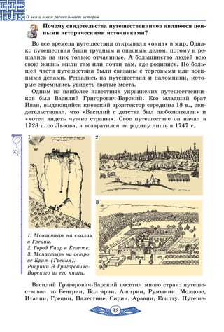 92
О чем и о ком рассказывает история
Почему свидетельства путешественников являются цен-
ными историческими источниками?
Во все времена путешествия открывали «окна» в мир. Одна-
ко путешествия были трудным и опасным делом, потому и ре-
шались на них только отчаянные. А большинство людей всю
свою жизнь жили там или почти там, где родились. По боль-
шей части путешествия были связаны с торговыми или воен-
ными делами. Решались на путешествия и паломники, кото-
рые стремились увидеть святые места.
Одним из наиболее известных украинских путешественни-
ков был Василий Григорович-Барский. Его младший брат
Иван, выдающийся киевский архитектор середины 18 в., сви-
детельствовал, что «Василий с детства был любознателен» и
«хотел видеть чужие страны». Свое путешествие он начал в
1723 г. со Львова, а возвратился на родину лишь в 1747 г.
1. Монастырь на скалах
в Греции.
2. Город Каир в Египте.
3. Монастырь на остро-
ве Крит (Греция).
Рисунки В. Григоровича-
Бар­ского из его книги.
1 2
3
Василий Григорович-Барский посетил много стран: путеше-
ствовал по Венгрии, Болгарии, Австрии, Румынии, Молдове,
Италии, Греции, Палестине, Сирии, Аравии, Египту. Путеше-
 