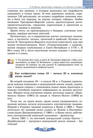 93
§ 12. Битвы, путешествия, открытия, или События в истории
ственник вел дневник, в котором записывал все подробности
увиденного в чужих краях. В этих дорожных записях, укра-
шенных 150 рисунками, он оставил подробные описания жиз-
ни и быта тех народов, на землях которых побывал. Особое
внимание Григорович-Барский уделял архитектурным досто-
примечательностям, городским укреплениям и крепостям и,
конечно, храмам и церквям.
Кроме этого, он присматривался к базарам, уличному осве-
щению, нарядам местных жителей.
Путешествуя, он в совершенстве изучил несколько языков,
знал, в частности, латынь, греческий и арабский. Путевые за-
метки В. Григоровича-Барского получили известность еще при
жизни путешественника. Текст «Странствований» с сокраще-
ниями впервые опубликован в Санкт-Петербурге в 1778 г. В
80-х годах 19 в. было напечатано полное издание с иллюстра-
циями в 4 томах.
1. Что должен был знать и уметь В. Григорович-Барский, чтобы путе-
шествовать по миру? 2. Вспомните, о каких известных чужеземцах,
писавших об Украине, вы уже узнали? 3. Сформулируйте ответ на
вопрос, вынесенный в название пункта.
Как изобретения конца 19 – начала 20 в. изменили
жизнь людей?
Во второй половине 19 – в начале 20 в. в Украине происхо-
дили важные изменения в повседневной жизни людей, связан-
ные в первую очередь с появлением новых видов транспорта и
новыми способами передачи информации на дальние расстоя-
ния. Именно тогда построены первые железные дороги: «Пере-
мышль–Львов» (1861) на западе и «Одесса–Балта» (1865) на
юге.
Тогда же, на грани веков, кроме конки (запряженного ло-
шадьми вагона), начали использовать электрические трамваи.
Первый в Украине трамвай появился в Киеве в 1892 г. Через
несколько лет трамвай начал ходить во Львове и Екатерино­
славе (ныне Днепропетровск). С 1905 г. в Киеве начал действо-
вать электрический канатный подъемник – фуникулер.
Летом 1891 г. по мостовой центральной улицы Одессы –
Дерибасовской – прогремел невиданный доселе экипаж – без
лошади!
 
