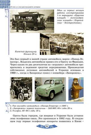 94
О чем и о ком рассказывает история
Один из первых месяцев
работы электротрамвая
1-го маршрута «Царская
площадь – Александров-
ская площадь» (Европей-
ская – Контрактовая).
Киевский фуникулер.
Начало 20 в.
Это был первый в нашей стране автомобиль марки «Панар-Ле-
вассор». Владелец автомобиля привез его в Одессу из Франции.
Через каких-то два десятилетия из «игрушек» автомобили пре-
вратились в надежное средство передвижения. Производство
собственных легковых автомобилей в Украине основано в
1960 г., когда в Запорожье сошел с конвейера «Запорожец».
1. Так выглядел автомобиль «Панар-Левассор» в 1897 г.
2. «Запорожец» первого поколения – ЗАЗ-965. 60-е годы 20 в.
3. Телефон. 80–90-е годы 19 в.
1 2 3
Одесса была городом, где впервые в Украине была установ-
лена телефонная связь. Это произошло в 1882 году. В следую-
щем году первые телефонные аппараты появились в Киеве –
 