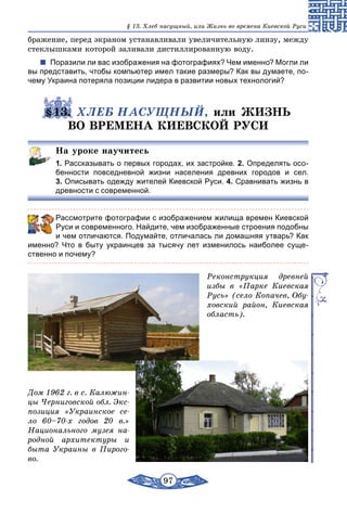 97
§ 13. Хлеб насущный, или Жизнь во времена Киевской Руси
бражение, перед экраном устанавливали увеличительную линзу, между
стеклышками которой заливали дистиллированную воду.
Поразили ли вас изображения на фотографиях? Чем именно? Могли ли
вы представить, чтобы компьютер имел такие размеры? Как вы думаете, по-
чему Украина потеряла позиции лидера в развитии новых технологий?
§13. ХЛЕБ НАСУЩНЫЙ, или ЖИЗНЬ
ВО ВРЕМЕНА КИЕВСКОЙ РУСИ
На уроке научитесь
1. Рассказывать о первых городах, их застройке. 2. Определять осо-
бенности повседневной жизни населения древних городов и сел.
3. Описывать одежду жителей Киевской Руси. 4. Сравнивать жизнь в
древности с современной.
	 Рассмотрите фотографии с изображением жилища времен Киевской
Руси и современного. Найдите, чем изображенные строения подобны
и чем отличаются. Подумайте, отличалась ли домашняя утварь? Как
именно? Что в быту украинцев за тысячу лет изменилось наиболее суще-
ственно и почему?
Реконструкция древней
избы в «Парке Киевская
Русь» (село Копачев, Обу-
ховский район, Киевская
область).
Дом 1962 г. в с. Калюжин-
цы Черниговской обл. Экс-
позиция «Украинское се-
ло 60–70-х годов 20 в.»
Национального музея на-
родной архитектуры и
быта Украины в Пирого-
во.
 
