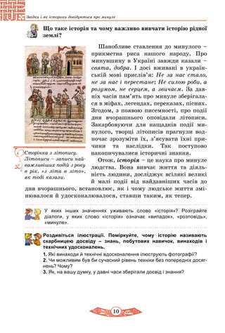 10
Звідки і як історики довідуються про минуле
Що таке історія та чому важливо вивчати історію рідної
землі?
Шанобливе ставлення до минулого –
прикметна риса нашого народу. Про
минувшину в Україні завжди казали –
свята, доб­ра. І досі вживані в україн-
ській мові прислів’я: Не за нас стало,
не за нас і перестане; Не силою роби, а
розумом, не серцем, а звичаєм. За дав-
ніх часів пам’ять про минуле зберігала-
ся в міфах, легендах, переказах, піснях.
Згодом, з появою писем­ності, про події
дня вчорашнього оповідали літописи.
Закарбовуючи для нащадків події ми-
нулого, творці літо­писів прагнули вод-
ночас зрозуміти їх, з’ясувати їхні при-
чини та наслідки. Так поступово
накопичувалися історичні знання.
Отож, історія – це наука про минуле
людства. Вона вивчає життя та діяль-
ність людини, досліджує всілякі великі
й малі події від найдав­ніших часів до
дня вчорашнього, встановлює, як і чому людське жит­тя змі-
нювалося й удосконалювалося, ставши таким, як тепер.
У яких інших значеннях уживають слово «історія»? Розіграйте
діалоги, у яких слово «історія» означає «випадок», «розповідь»,
«минуле».
Роздивіться ілюстрації. Поміркуйте, чому історію називають
скарбницею досвіду  – знань, побутових навичок, винаходів і
технічних удосконалень.
1. Які винаходи й технічні вдосконалення ілюструють фотографії?
2. Чи можливим був би сучасний рівень техніки без попередніх досяг-
нень? Чому?
3. Як, на вашу думку, у давні часи зберігали досвід і знання?
Сторінка з літопису.
Літописи – за­пи­си най­
­­­важ­ливіших подій з ро­ку
в рік, «з лі­та в літо»,
як тоді ка­за­ли.
 