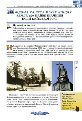 105
§ 14. Відома та чута в усіх кінцях землі, або Найвизначніші події Київської Русі
§14. ВІДОМА ТА ЧУТА В УСІХ КІНЦЯХ
ЗЕМЛІ, або НАЙВИЗНАЧНІШІ
ПОДІЇ КИЇВСЬКОЇ РУСІ
На уроці навчитеся
1. Розповідати, використовуючи писемні історичні джерела, про най-
важливіші події та найвідоміших князів Київської Русі. 2. Наводити
приклади змін у житті, пов’язаних із запровадженням християнства.
3. Знаходити та показувати на карті землі Русі за перших князів та
Володимира Великого. 4. Встановлювати хронологічну послідовність
найважливіших подій доби.
	 Роздивіться фотографії. Про що свідчить той факт, що пам’ятник кня-
зеві Володимиру збудували 1853 року – через 865 років після події,
якою князь уславив своє ім’я? Чому цей пам’ятник майже без змін
­збережений до сьогодні? Що вказує на те, що Володимир хрестив Русь? Які
свідчення на знімку дають підстави зробити висновок, що пам’ятнику більше
150 років?
Візантія – могутня тогочасна держава зі столицею
Константинополем (русичі називали те місто Царгоро-
дом), землі якої розпросторилися вздовж південного
узбережжя Чорного моря. Русь та Візантія мали давні
зв’язки, передусім торговельні. Саме з Візантії на нашу
землю прийшло християнство.
Християнство –
віра в три-
єдиного Бога –
Бога-Отця, його
Сина – Ісуса
Христа та
Святого Духа.
 