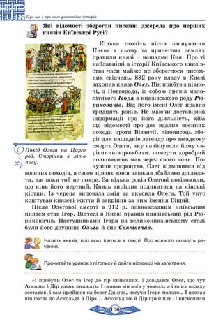 106
Про що і про кого розповідає історія
Які відомості зберегли писемні джерела про перших
князів Київської Русі?
Кілька століть після заснування
Києва в ньому та прилеглих землях
правили князі – нащадки Кия. Про ті
найдавніші в історії Київського князів-
ства часи майже не збереглося писем-
них свідчень. 882 року владу в Києві
захопив князь Олег. Він прибув з півно­
чі, з Новгорода, із собою привіз мало­
літнього Ігоря з князівського роду Рю-
риковичів. Від його імені Олег правив
тридцять років. Не маючи достовірної
інформації про його діяльність, хіба
що відомості про два вдалих воєнних
походи проти Візантії, літописець збе-
ріг для нащадків легенду про загадкову
смерть Олега, яку навіщували йому ча-
рівники-ворожбити: померти хоробрий
полководець мав через свого коня. По-
чувши пророцтво, Олег відмовився від
воєнних походів, а свого вірного коня наказав дбайливо догляда-
ти, аж поки той не помре. За кілька років Олегові повідомили,
що кінь його мертвий. Князь вирішив подивитися на кінські
кістки. Із черепа виповзла змія та вкусила Олега. Той укус
коштував князеві життя й закріпив за ним імення Віщий.
Після Олегової смерті в 912 р. повновладним київським
князем став Ігор. Відтоді в Києві правив князівський рід Рю-
риковичів. Наступниками Ігоря на великокнязівському столі
були його дружина Ольга й син Святослав.
Назвіть князів, про яких ідеться в тексті. Про кожного складіть ре­
чення.
	 Прочитайте уривок з літопису й дайте відповіді на запитання.
«І прибули Олег та Ігор до гір київських, і довідався Олег, що тут
Аскольд і Дір удвох княжать. І сховав він воїв у човнах, а інших позаду
зоставив, і сам прийшов на берег Дніпра, несучи Ігоря малого… І послав
він посла до Аскольда й Діра... Аскольд же й Дір прийшли. І вискочили
Похід Олега на Царго­
род. Сторінка з літо­
пису.
 