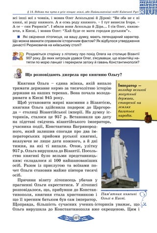 107
§ 14. Відома та чута в усіх кінцях землі, або Найвизначніші події Київської Русі
всі інші вої з човнів, і мовив Олег Аскольдові й Дірові: “Ви оба не є ні
князі, ні роду княжого. А я єсмь роду княжого. – І тут винесли Ігоря. –
А се – син Рюриків”. І вбили вони Аскольда й Діра... І сів Олег, князю-
ючи, в Києві, і мовив Олег: “Хай буде се мати городам руським”».
Які свідчення літописця, на вашу думку, мають легендарний характер.
Що можна вважати справжнім історичним фактом? Як відбулося утвердження
династії Рюриковичів на київському столі?
Роздивіться сторінку з літопису про похід Олега на столицю Візантії
907 року. До яких хитрощів удався Олег, з’ясувавши, що візантійці на-
тягли по морю ланцюг і перекрили затоку й гавань Константинополя?
Що розповідають джерела про княгиню Ольгу?
Княгиня Ольга – єдина жінка, якій випало
тримати державне кермо за тисячолітню історію
держави на наших теренах. Вона почала волода-
рювати в Києві 945 року.
Щоб установити мирні взаємини з Візантією,
княгиня Ольга здійснила подорож до Царгоро-
да – столиці Візантійської імперії. На думку іс-
ториків, сталося це 957 р. Встановили цю дату
на підставі свідчень візантійського імператора,
учасника події, Константина Багрянород-
ного, який залишив спогади про два ім­
ператорських прийоми руської княгині,
вказуючи не лише дати кожного, а й дні
тижня, на які ті випали. Отож, улітку
957 р. Ольга вирушила до Візантії. Посоль­
ство княгині було вельми представниць-
ким: складалося зі 100 найшанованіших
осіб. Разом із прислугою та воїнами по­
чет Ольги становив майже півтори тисячі
осіб.
Причини візиту літописець убачав у
прагненні Ольги охреститися. У літописі
розповідалося, що, прибувши до Констан-
тинополя, княгиня стала християнкою і
що її хресним батьком був сам імператор.
Щоправда, більшість сучасних учених-істориків уважає, що
Ольга вирушила до Константинополя вже охрещеною. Цим і
Пам’ятник княгині
Ользі в Києві.
Імператор –
володар великої
могутньої
держави,
створеної на
землях
багатьох
народів.
 
