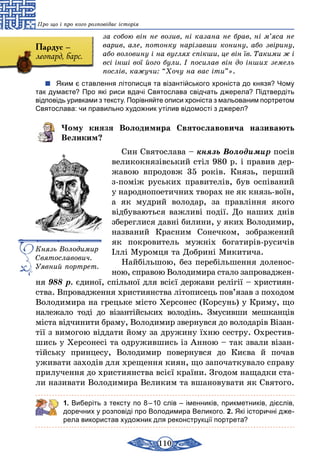 110
Про що і про кого розповідає історія
за собою він не возив, ні казана не брав, ні м’яса не
варив, але, потонку нарізавши конину, або звірину,
або воловину і на вуглях спікши, це він їв. Такими ж і
всі інші вої його були. І посилав він до інших земель
послів, кажучи: “Хочу на вас іти”».
Яким є ставлення літописця та візантійського хроніста до князя? Чому
так думаєте? Про які риси вдачі Святослава свідчать джерела? Підтвердіть
відповідь уривками з тексту. Порівняйте описи хроніста з мальованим портретом
Святослава: чи правильно художник утілив відомості з джерел?
Чому князя Володимира Святославовича називають
Великим?
Син Святослава – князь Володимир посів
великокнязівський стіл 980 р. і правив дер-
жавою впродовж 35 років. Князь, перший
з-поміж руських правителів, був оспіваний
у народнопоетичних творах не як князь-воїн,
а як мудрий володар, за правління якого
відбуваються важливі події. До наших днів
збереглися давні билини, у яких Володи­мир,
названий Красним Сонечком, зображений
як покровитель мужніх богатирів-русичів
Іллі Муромця та Добрині Микитича.
Найбільшою, без перебільшення доленос-
ною, справою Володимира стало запроваджен­
ня 988 р. єдиної, спільної для всієї держави релігії – християн­
ства. Впровадження християнства літописець пов’язав з походом
Володимира на грецьке місто Херсонес (Корсунь) у Криму, що
належало тоді до візантійських володінь. Змусивши мешканців
міста відчинити браму, Володимир звернувся до володарів Візан­
тії з вимогою віддати йому за дружину їхню сестру. Охрестив-
шись у Херсонесі та одружившись із Анною – так звали візан-
тійську принцесу, Володимир повернувся до Києва й почав
уживати заходів для хрещення киян, що започаткувало справу
прилучення до християнства всієї країни. Згодом нащад­ки ста-
ли називати Володимира Великим та вшановувати як Святого.
1. Виберіть з тексту по 8 – 10 слів – іменників, прикметників, дієслів,
доречних у розповіді про Володимира Великого. 2. Які історичні дже-
рела використав художник для реконструкції портрета?
Князь Володимир
Святославович.
Уяв­ний портрет.
Пардус –
леопард, барс.
 