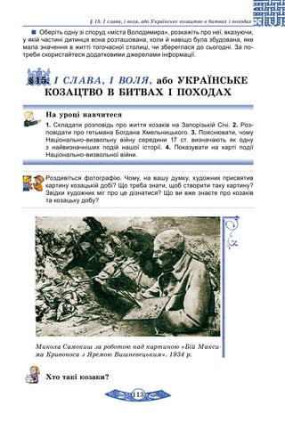 113
§ 15. І слава, і воля, або Українське козацтво в битвах і походах
Оберіть одну зі споруд «міста Володимира», розкажіть про неї, вказуючи,
у якій частині дитинця вона розташована, коли й навіщо була збудована, яке
мала значення в житті тогочасної столиці, чи збереглася до сьогодні. За по-
треби скористайтеся додатковими джерелами інформації.
§15. І СЛАВА, І ВОЛЯ, або УКРАЇНСЬКЕ
КОЗАЦТВО В БИТВАХ І ПОХОДАХ
На уроці навчитеся
1. Складати розповідь про життя козаків на Запорізькій Січі. 2. Роз-
повідати про гетьмана Богдана Хмельницького. 3. Пояснювати, чому
Національно-визвольну війну середини 17 ст. визначають як одну
з найвизначніших подій нашої історії. 4. Показувати на карті події
Національно-визвольної війни.
Роздивіться фотографію. Чому, на вашу думку, художник присвятив
картину козацькій добі? Що треба знати, щоб створити таку картину?
Звідки художник міг про це дізнатися? Що ви вже знаєте про козаків
та козацьку добу?
Микола Самокиш за роботою над картиною «Бій Макси­
ма Кривоноса з Яремою Вишневецьким». 1934 р.
Хто такі козаки?
 