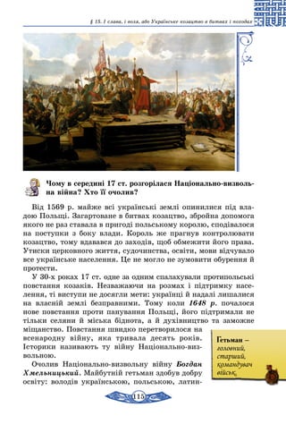 115
§ 15. І слава, і воля, або Українське козацтво в битвах і походах
Чому в середині 17 ст. розгорілася Національно-виз­воль­
на війна? Хто її очолив?
Від 1569 р. майже всі українські землі опинилися під вла-
дою Польщі. Загартоване в битвах козацтво, збройна допомога
якого не раз ставала в пригоді польському королю, сподівалося
на поступки з боку влади. Король же прагнув контролювати
козацтво, тому вдавався до заходів, щоб обмежити його права.
Утиски церковного життя, судочинства, освіти, мови відчувало
все українське населення. Це не могло не зумовити обурення й
протести.
У 30-х роках 17 ст. одне за одним спалахували протипольські
повстання козаків. Незважаючи на розмах і підтримку насе-
лення, ті виступи не досягли мети: українці й надалі лишалися
на власній землі безправними. Тому коли 1648 р. почалося
нове повстання проти панування Польщі, його підтримали не
тільки селяни й міська біднота, а й духівництво та заможне
міщанство. Повстання швидко перетворилося на
всенародну війну, яка тривала десять років.
Історики називають ту війну Національно-виз­
вольною.
Очолив Національно-визвольну війну Богдан
Хмельницький. Майбутній гетьман здобув добру
освіту: володів українською, польською, латин-
Гетьман –
головний,
старший,
командувач
військ.
 