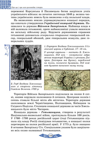 118
Про що і про кого розповідає історія
переможні Корсунська й Пилявецька битви закріпили успіх
укра­їнського війська: на початок листопада 1648 р. велика час­
тина українських земель була визволена з-під польської влади.
На визволених землях упроваджувалися козацькі порядки,
що означало утвердження Української козацької держави. На-
зивалася та держава Військом Запорізьким. Найвища влада в
ній належала гетьманові, проте найважливіші ухвали виносили
на загальну військову раду. Керувати державними справами
гетьманові допомагала генеральна старшина: генеральний пи-
сар, генеральний обозний, двоє генеральних осавулів, двоє ге-
неральних суддів.
1. Портрет Богдана Хмельницького. З Іл­
лінської церкви в Суботові. 17 – 18 ст.
У центрі картини – постать Б. Хмель­
ницького. Під нею – схематичне зобра­
ження території України (з річками Дні­
пром, Дністром та Бугом), переділеної
на полки, позначені булавами. Під кож­
ною булавою виписано назву полку.
2. Герб Богдана Хмельниць­
кого зі сторінки літопису
Самійла Величка. 1720 р.
1
2
Територія Війська Запорізького поділялася на полки й сот­
ні, якими керували полковники й сотники. Центрами полків і
сотень ставали більші міста або містечка. Територія держави
охоплювала землі Чернігівщини, Полтавщини, Київщини та
Східного Поділля. Столицею козацької держави за часів Хмель-
ницького було місто Чигирин.
Козацька держава – Гетьманщина, створена в результаті
Національно-визвольної війни, проіснувала більше 100 років.
У 1760 – 1780 роках російський царат (тоді Гетьманщина під-
пала під владу Росії) ліквідував гетьманство, а козацькі полки
перетворив на полки російської армії. У 1775 р. було знищено
й останню Запорізьку Січ. Спеціальним указом було закріпаче-
но всіх селян колишньої Гетьманщини.
 