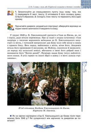 119
§ 15. І слава, і воля, або Українське козацтво в битвах і походах
1. Запропонуйте до опрацьованого пункту іншу назву: таку, яка
1)  передавала б зміст тексту, 2) втілювала б його основну думку,
3) була б образною. 2. Складіть план тексту та перекажіть його один
одному.
	 Прочитайте джерело, роздивіться ілюстрації, обміркуйте відповіді на
подані нижче запитання й повідомте їх класу.
У грудні 1648 р. Б. Хмельницький урочисто в’їхав до Києва, де, як
і скрізь, радо вітали переможця. Про ці події є згадка сучасника: «Сам
патріарх з тисячею вершників виїжджав до Б. Хмельницького назу-
стріч із міста, і тутешній митрополит дав йому коло себе місце в санях
з правого боку. Весь народ, вийшовши з міста, вітав його. Академія
вітала його промовами й вигуками, як Мойсея, спасителя й визволите-
ля народу від польської неволі, вбачаючи в імені його добрий знак і
називаючи його “Богом даний”. Патріарх надав йому титул найсвітлі-
шого князя. З усіх гармат та іншої зброї в замку і в місті лунала стрі-
лянина».
В’їзд гетьмана Богдана Хмельницького до Києва.
Картина М. Івасюка.
Як на картині відтворено в’їзд Б. Хмельницького до Києва після пере­
можних битв 1648  р.? Які суперечності між картиною та джерелом ви по-
мітили?
 