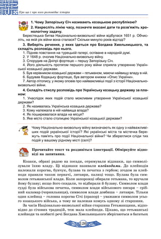 120
Про що і про кого розповідає історія
1. Чому Запорізьку Січ називають козацькою республікою?
2. Накресліть лінію часу, позначте вказані дати та розв’яжіть хро-
нологічну задачу.
Берестецька битва Національно-визвольної війни відбулася 1651 р. Обчис-
літь, на якій рік війни вона сталася? Скільки минуло років відтоді?
3. Виберіть речення, у яких ідеться про Богдана Хмельницького, та
складіть розповідь про нього.
1. Підняв повстання на турецькій галері, оспіване в народній думі.
2. У 1648 р. очолив Національно-визвольну війну.
3. Спорудив на Дніпрі фортецю – першу Запорізьку Січ.
4. Його діяльність протягом першого року війни сприяла утворенню Україн-
ської козацької держави.
5. Був керівником козацької держави – гетьманом, маючи найвищу владу в ній.
6. Будував Кодацьку фортецю, був автором книжки «Опис України».
7. Автор літопису, у якому оповів про найважливіші події з історії Національно-
визвольної війни.
4. Складіть стислу розповідь про Українську козацьку державу за пла-
ном:
1.  Унаслідок яких подій стало можливим утворення Української козацької
держави?
2. Як називалась Українська козацька держава?
3. Кому належала в ній найвища влада?
4. Як поширювалася влада на місця?
5. Яке місто стало столицею Української козацької держави?
Чому Національно-визвольну війну визначають як одну з найважливі-
ших подій української історії? Які українські міста та містечка бере-
жуть пам’ять про події Національної війни? Чи збереглися сліди тих
подій у вашому рідному місті (селі)?
Прочитайте текст та роздивіться ілюстрації. Обміркуйте відпо-
віді на запитання.
Козаки, обрані радою на посади, отримували відзнаки, що символі-
зували їхню владу. Ці відзнаки називали клейнодами. До клейнодів
належали корогва, бунчук, булава та печатка з гербом; згодом за клей-
ноди правили також перначі, литаври, палиці тощо. Булава була сим-
волом гетьманської влади. Коли запорожці обирали гетьмана, то вручали
йому булаву; якщо його скидали, то відбирали й булаву. Символом влади
судді була військова печатка, символом влади військового писаря – сріб-
ний каламар (чорнильниця), символом влади довбиша – литаври. Тільки
один клейнод – головна корогва Січі (прапор) – уважався символом усьо-
го козацького війська, а тому не належав комусь одному зі старшини.
За часів Національно-визвольної війни старшина Гетьманщини, відпо­
відно до січових традицій, теж мала клейноди. Цікаво, що гетьманські
клейноди та особисті речі Богдана Хмельницького зберігаються в багатьох
 
