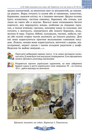 125
§ 16. Cадок вишневий коло хати, або Українське село та місто у 18–19 ст.
зрідка пшеничний, за винятком свят та місцевостей, де пшени-
ця родить. Борщ готують із салом або зі свининою, капустою,
буряками, щавлем влітку та з іншими овочами. Зрідка селяни
їдять яловичину, частіше свинину, баранину або птицю, але
лише на свято або в неділю. Взагалі вони споживають багато
картоплі, яку вирощують всюди, особливо на піщаних ґрун-
тах, а також ячмінну, гречану, пшоняну кашу та галушки, які
готують з житнього, пшеничного або іншого борошна, яєць,
молока й сиру. Горіхи, бобові, кукурудза, часник, цибуля, сві-
жі або солоні огірки також належать до їхнього раціону. Для
їжі вони користуються простим мальованим глиняним посу-
дом. Ложки, якими вони користуються, виточені з дерева, від-
поліровані, вкриті лаком і також складені рядочком у шафі.
Виделки їм майже невідомі...».
	 Підготуйте вибірковий переказ тексту: 1) як ззовні виглядали селян-
ські хати; 2) яким було їхнє внутрішнє опорядження; 3) як харчувалися
селяни. Доповніть розповідь малюнками.
Роздивіться картини українських художників, на яких зображено
буденні сцени із життя українського села наприкінці 18 – на початку
19 ст., дайте відповіді на запитання.
Кріпаків міняють на собак. Картина І. Їжакевича.
 