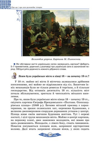 126
Про що і про кого розповідає історія
Великодня утреня. Картина М. Пимоненка.
Які обставини життя українських селян засвідчують картини? Доберіть
5–7 прикметників, доречних у розповіді про українське село в зазначений пе-
ріод. Обґрунтуйте доречність кожного дібраного слова.
Яким було українське місто в кінці 18 – на початку 19 ст.?
У 18 ст. майже всі міста й містечка залишалися дрібними
поселеннями, які майже не відрізнялися від сіл. Заняттям їх-
ніх мешканців були не тільки ремесла й торгівля, а й сільське
господарство. Від останніх десятиліть 18 ст. кількість міст
­почала збільшуватися, зростала й чисельність міського насе-
лення.
Про те, яким було українське місто кінця 18 – початку 19 ст.,
свідчить картина Євграфа Крендовського «Полтава. Олек­санд­
рівська площа» (1840 р.). Бачимо міський краєвид з харак­-
­­­­тер­ними, на зразок селянських хат, окремими будинками, з
великою двоповерховою спорудою державних установ у центрі.
Площа живе своїм звичним буденним життям. Тут і окремі
постаті, і цілі групи мешканців міста. Майже в центрі картини,
на першому плані, двоє заможних молодиків, які жваво про
щось розмовляють. Неподалік, з лівого боку, стоять чи­нов­ни­ки.
Повагом посуваються площею вози, запряжені круто­рогими
волами. Далі мчать запряжені кіньми візки, у яких сидять
 