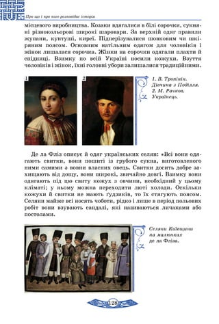 128
Про що і про кого розповідає історія
місцевого виробництва. Козаки вдягалися в білі сорочки, сук­ня­
ні різнокольорові широкі шаровари. За верхній одяг правили
жупани, кунтуші, киреї. Підперізувалися шовковим чи шкі­
ряним поясом. Основним натільним одягом для чоловіків і
жінок лишалася сорочка. Жінки на сорочки одягали плахти й
спід­ниці. Взимку по всій Україні носили кожухи. Взуття
чоловіків і жінок, їхні головні убори залишалися традиційними.
1. В. Тропінін.
Дів­чи­на з Поділля.
2. М. Рачков.
Укра­їнець.
1 2
Де ла Фліз описує й одяг українських селян: «Всі вони одя-
гають свитки, вони пошиті із грубого сукна, виготовленого
ними самими з вовни власних овець. Свитки досить добре за-
хищають від дощу, вони широкі, звичайно довгі. Взимку вони
одягають під цю свиту кожух з овчини, необхідний у цьому
кліматі; у ньому можна переходити люті холоди. Оскільки
кожухи й свитки не мають ґудзиків, то їх стягують поясом.
Селяни майже всі носять чоботи, рідко і лише в період польових
робіт вони взувають сандалі, які називаються личаками або
постолами.
Селяни Київщини
на малюнках
де ла Фліза.
 