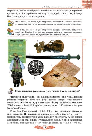 13
§ 1. Подорож починається, або Історія як наука
перекази, казки та обрядові пісні – то не лише витвір народної
фантазії, а й скарбниця досвіду попередніх поколінь, і тому 
безцінне джерело для історика.
Намалюйте, що може бути історичним джерелом. Складіть невелич-
ку розповідь про те, як це джерело здатне прислужитися історикові.
	 Визначте, до якого виду історичних джерел належать зображені
пам’ятки. Поміркуйте, про що можуть свідчити наведені пам’ятки,
а про що – ні. Своїми міркуваннями поділіться з класом.
1 2
3
4
5
6
7
Кому завдячує розвитком українська історична наука?
Читаючи підручник, ви дізнаватиметеся про українських
уче­­них-істориків. Батьком української історії справедливо
вва­жа­ють Михайла Грушевського. Йому належить близько
2000 праць з історії України, серед яких і 10-томна «Історія
України-Руси».
Михайло Грушевський (1866 – 1934) був людиною різ­но­біч­
них талантів. Як науковець він виявив себе в історії, літе­ра­ту­
ро­знавстві, досліджував усну народну творчість. А ще писав
опо­ві­дання, п’єси, вірші. Учительська сім’я, у якій народив­ся
Михайло, прищепила йому жагу до знань та смак до слова.
 