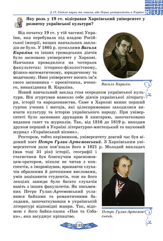133
§ 17. Світло науки та знання, або Перші університети в Україні
Яку роль у 19 ст. відігравав Харківський університет у
розвитку української культури?
Від початку 19 ст. у тій частині Укра-
їни, яка перебувала під владою Росій-
ської імперії, вищих навчальних закла-
дів не було. У 1805 р. зусиллями Василя
Каразіна та інших громадських діячів
було засновано університет у Харкові.
Навчання провадилося на чотирьох
факультетах: історико-філологічному,
фізико-математичному, юридичному та
медичному. Нині університет носить ім’я
свого засновника – просвітника, вчено-
го, винахідника В. Каразіна.
Новий навчальний заклад став осередком української куль-
тури. Він згуртував навколо себе діячів української літерату-
ри, історії та народознавства. Саме в Харкові виник перший
гурток учених і митців, які цілеспрямовано заходилися ви­
вчати культуру та історію українського народу. При універ­
ситеті було засновано друкарню й книгарню, започатковано
видання газет та журналів. Так, від 1816 до 1819 р. виходив
друком перший в Україні літературно-мистецький та науковий
журнал «Український вісник».
Ректором, тобто керівником, уні­верситету довгий час був ві-
домий поет Петро Гулак-Артемовський. З Харківським уні-
верситетом доля пов’язала його в 1821 р. Молодий викладач
(мав тоді 31 рік) історії, географії і
стати­стики був блискучим красно­мов­
цем-оратором, ніколи не читав з кон-
спектів, а імпровізував, вражаючи слуха­
чів образними й дотепними ви­словами,
умів зацікавити студентів, тож на його
лекціях завжди було багато слухачів
навіть з інших факультетів. Як письмен-
ник Петро Гулак-Артемовський усла-
вився байками та романтичними ба­
ладами, започаткувавши в українській
літературі відповідні жанри. Так, відо-
мою є його байка-казка «Пан та Соба-
ка», яка засуджує кріпацтво.
Василь Каразін.
Петро Гулак-Артемов­
ський.
 