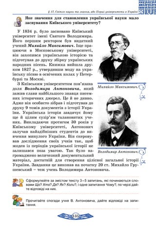 135
§ 17. Світло науки та знання, або Перші університети в Україні
Яке значення для становлення української науки мало
заснування Київського університету?
У 1834 р. було засновано Київський
університет імені Святого Во­лодимира.
Його першим ректором був видатний
учений Михай­ло Максимович. Іще пра­
цюючи в Московському університеті,
він за­хопився українською історією та
підготував до друку збірку українських
народних пісень. Книжка вийшла дру-
ком 1827 р., утвердивши моду на укра-
їнську пісню в освічених колах у Петер-
бурзі та Москві.
З Київським університетом пов’язана
доля Володимира Антоновича, який
зажив слави найбільшого знавця писем-
них історичних джерел. Це й не дивно.
Адже він особисто зібрав і підготував до
друку 9 томів документів з історії Укра-
їни. Українська історія завдячує йому
ще й цілим сузір’ям талановитих уче-
них. Викладаючи протягом 30 років у
Київському університеті, Антонович
залучав найздібніших студентів до ви-
вчення минулого України. Він скерову-
вав дослідження своїх учнів так, щоб
жоден із періодів української історії не
залишався поза увагою. Так було на­
громаджено величезний документальний
матеріал, достатній для створення цілісної загальної історії
України. Завдання це виконав на початку 20 ст. Михайло Гру-
шевський – теж учень Володимира Антоновича.
Сформулюйте за змістом тексту 3 – 5 запитань, які починаються сло-
вами Що? Хто? Де? Як? Коли?, і одне запитання Чому?, по черзі дай-
те відповіді на них.
	 Прочитайте спогади учня В. Антоновича, дайте відповіді на запи­
тання.
Михайло Максимович.
Володимир Антонович.
 