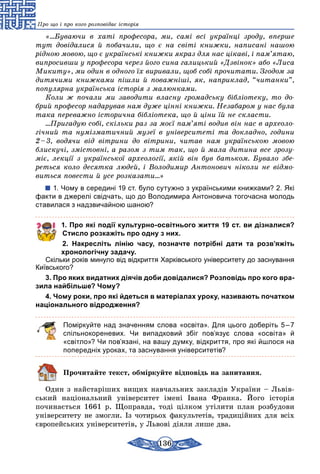 136
Про що і про кого розповідає історія
«…Буваючи в хаті професора, ми, самі всі українці зроду, вперше
тут довідалися й побачили, що є на світі книжки, написані нашою
рідною мовою, що є українські книжки якраз для нас цікаві, і пам’ятаю,
випросивши у професора через його сина галицький «Дзвінок» або «Лиса
Микиту», ми один в одного їх виривали, щоб собі прочитати. Згодом за
дитячими книжками пішли й поважніші, як, наприклад, “читанки”,
популярна українська історія з малюнками.
Коли ж почали ми заводити власну громадську бібліотеку, то до­
брий професор надарував нам дуже цінні книжки. Незабаром у нас була
така переважно історична бібліотека, що й ціни їй не скласти.
…Пригадую собі, скільки раз за моєї пам’яті водив він нас в археоло­
гічний та нумізматичний музеї в університеті та докладно, години
2 – 3, водячи від вітрини до вітрини, читав нам українською мовою
блискучі, змістовні, а разом з тим так, що й мала дитина все зрозу­
міє, лекції з української археології, якій він був батьком. Бувало збе­
реться коло десятка людей, і Володимир Антонович ніколи не відмо­
виться повести й усе розказати…»
1. Чому в середині 19 ст. було сутужно з українськими книжками? 2. Які
факти в джерелі свідчать, що до Володимира Антоновича тогочасна молодь
ставилася з надзвичайною шаною?
1. Про які події культурно-освітнього життя 19 ст. ви дізналися?
Стисло розкажіть про одну з них.
2. Накресліть лінію часу, позначте потрібні дати та розв’яжіть
хронологічну задачу.
Скільки років минуло від відкриття Харківського університету до заснування
Київського?
3. Про яких видатних діячів доби довідалися? Розповідь про кого вра-
зила найбільше? Чому?
4. Чому роки, про які йдеться в матеріалах уроку, називають початком
національного відродження?
Поміркуйте над значенням слова «освіта». Для цього доберіть 5 – 7
спільнокореневих. Чи випадковий збіг пов’язує слова «освіта» й
«світло»? Чи пов’язані, на вашу думку, відкриття, про які йшлося на
попередніх уроках, та заснування університетів?
Прочитайте текст, обміркуйте відповідь на запитання.
Один з найстаріших вищих навчальних закладів України – Львів-
ський національний університет імені Івана Франка. Його історія
почи­нається 1661 р. Щоправда, тоді цілком утілити план розбудови
університету не змогли. Із чотирьох факультетів, традиційних для всіх
євро­пейських університетів, у Львові діяли лише два.
 