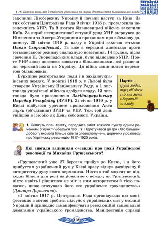 139
§ 18. Буремні роки, або Українська революція та перші десятиліття більшовицької влади
захопили Лівобережну Україну й почали наступ на Київ. За
тих обставин Центральна Рада 9 січня 1918 р. проголосила не-
залежність УНР. Та 9 лютого більшовицькі війська захопили
Київ. За вкрай несприятливої ситуації уряд УНР звернувся до
Німеччини та Австро-Угорщини з проханням про військову до-
помогу. 29 квітня 1918 р. владу в Україні захопив гетьман
Павло Скоропадський. Та вже в середині листопада проти
гетьманського режиму спалахнуло повстання. 14 грудня, після
зречення П. Скоропадським влади, було відновлено УНР. Про-
те УНР знову довелося воювати з більшовиками, які розпоча-
ли черговий похід на Україну. Ця війна закінчилася перемо-
гою більшовиків.
Бурхливо розгорталися події і в західноукра-
їнських землях. У жовтні 1918 р. у Львові було
створено Українську Національну Раду, а 1 лис-
топада українські війська здобули владу. 13 лис-
топада було проголошено Західноукраїнську
Народну Республіку (ЗУНР). 22 січня 1919 р. у
Києві відбулося урочисте проголошення Акта
злуки (об’єднання) ЗУНР та УНР. Тож той день
увійшов в історію як День соборності України.
1. Складіть план тексту, передайте зміст кожного пункту одним ре­
ченням: У пункті йдеться про… 2. Підготуйтеся до гри «Хто більше»:
доберіть якомога більше слів та словосполучень, доречних у розповіді
про Українську революцію 1917 – 1920 років.
Які спогади залишили очевидці про події Української
революції та Михайла Грушевського?
«Грушевський уже 27 березня прибув до Києва, і з його
прибуттям український рух у Києві зразу відчув досвідчену й
авторитетну руку свого керманича. Ніхто в той момент не під-
ходив більше для ролі національного вождя, як Грушевський,
ніхто навіть і рівнятися не міг із ним авторитетом й тією по-
вагою, якою оточувало його все українське громадянство.»
(Дмитро Дорошенко).
«1 квітня 1917 р. Центральна Рада організувала цю мані-
фестацію з метою зробити підсумок українських сил у столиці
України й прилюдно заманіфестувати революційні національні
домагання українського громадянства. Маніфестація справді
Партія –
група людей,
яких об’єднує
спільна мета
в боротьбі
за владу.
 