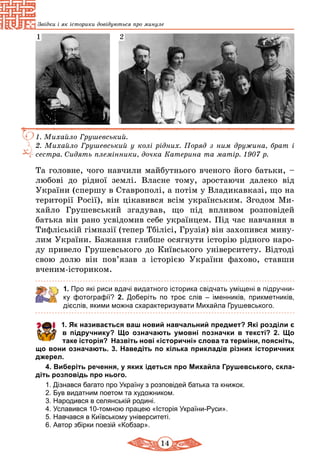 14
Звідки і як історики довідуються про минуле
1. Михайло Грушевський.
2. Михайло Грушевський у колі рідних. Поряд з ним дружина, брат і
сестра. Сидять племінники, дочка Катерина та матір. 1907 р.
1 2
Та головне, чого навчили майбутнього вченого його батьки, –
любові до рідної землі. Власне тому, зростаючи далеко від
Укра­їни (спершу в Ставрополі, а потім у Владикавказі, що на
території Росії), він цікавився всім українським. Згодом Ми-
хайло Грушевський згадував, що під впливом розповідей
батька він рано усвідомив себе українцем. Під час навчання в
Тифліській гімназії (тепер Тбілісі, Грузія) він захопився мину-
лим України. Бажання глибше осягнути історію рідного наро-
ду привело Грушевського до Київського університету. Відтоді
свою долю він пов’язав з історією України фахово, ставши
вченим-істориком.
1. Про які риси вдачі видатного історика свідчать уміщені в підручни-
ку фотографії? 2. Доберіть по троє слів  – іменників, прикметників,
діє­слів, якими можна схарактеризувати Михайла Грушевського.
	 1. Як називається ваш новий навчальний предмет? Які розділи є
в підручнику? Що означають умовні позначки в тексті? 2. Що
таке історія? Назвіть нові «історичні» слова та тер­міни, поясніть,
що вони означають. 3. Наведіть по кілька прикладів різних історичних
джерел.
4. Виберіть речення, у яких ідеться про Михайла Грушевського, скла-
діть розповідь про нього.
1. Дізнався багато про Україну з розповідей батька та книжок.
2. Був видатним поетом та художником.
3. Народився в селянській родині.
4. Уславився 10-томною працею «Історія України-Руси».
5. Навчався в Київському університеті.
6. Автор збірки поезій «Кобзар».
 