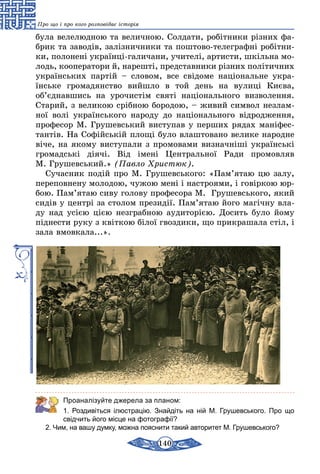 140
Про що і про кого розповідає історія
була велелюдною та величною. Солдати, робітники різних фа-
брик та заводів, залізничники та поштово-телеграфні робітни-
ки, полонені українці-галичани, учителі, артисти, шкільна мо-
лодь, кооператори й, нарешті, представники різних політичних
українських партій – словом, все свідоме національне укра­
їнське громадянство вийшло в той день на вулиці Києва,
об’єднавшись на урочистім святі національного визволення.
Старий, з великою срібною бородою, – живий символ незлам-
ної волі українського народу до національного відродження,
професор М. Грушевський виступав у перших рядах маніфес-
тантів. На Софійській площі було влаштовано велике народне
віче, на якому виступали з промовами визначніші українські
громадські діячі. Від імені Центральної Ради промовляв
М. Грушевський.» (Павло Христюк).
Сучасник подій про М. Грушевського: «Пам’ятаю цю залу,
переповнену молодою, чужою мені і настроями, і говіркою юр-
бою. Пам’ятаю сиву голову професора М.  Грушевського, який
сидів у центрі за столом президії. Пам’ятаю його магічну вла-
ду над усією цією незграбною аудиторією. Досить було йому
піднести руку з квіткою білої гвоздики, що прикрашала стіл, і
зала вмовкала...».
Проаналізуйте джерела за планом:
1. Роздивіться ілюстрацію. Знайдіть на ній М. Грушевського. Про що
свідчить його місце на фотографії?
2. Чим, на вашу думку, можна пояснити такий авторитет М. Грушевського?
 